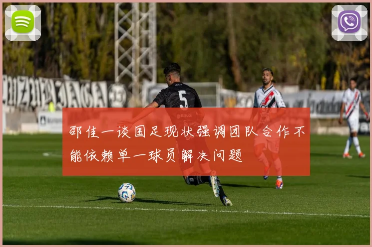 邵佳一谈国足现状强调团队合作不能依赖单一球员解决问题