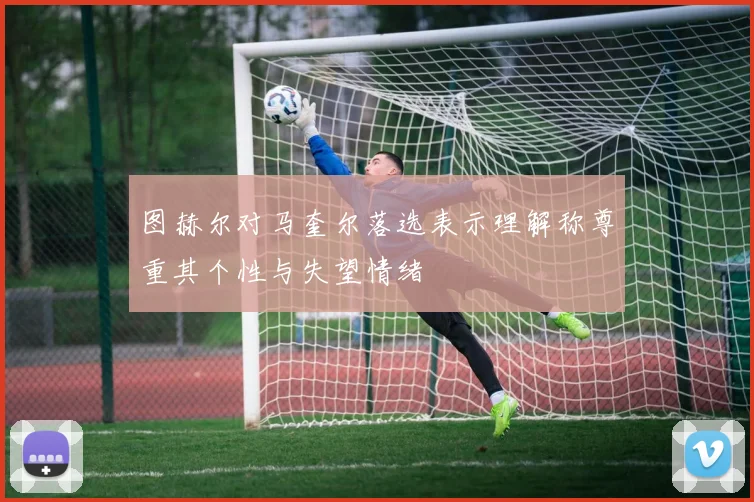 图赫尔对马奎尔落选表示理解称尊重其个性与失望情绪