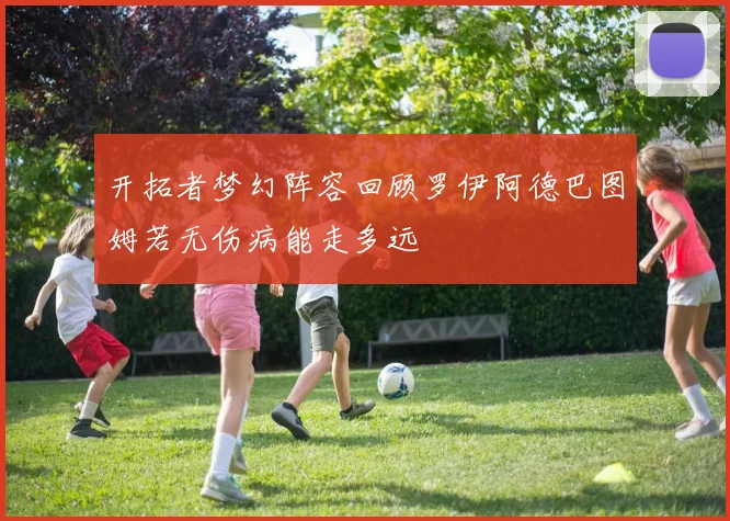 开拓者梦幻阵容回顾罗伊阿德巴图姆若无伤病能走多远