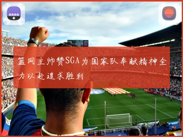 篮网主帅赞SGA为国家队奉献精神全力以赴追求胜利